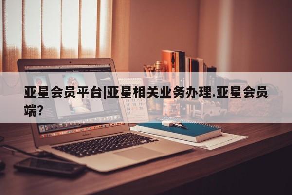 亚星app下载 亚星网站亚星会员平台|亚星相关业务办理.亚星会员端？