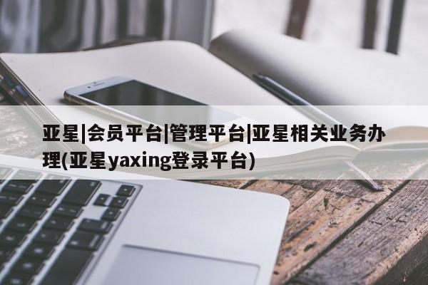 亚星app下载 亚星网站亚星|会员平台|管理平台|亚星相关业务办理(亚星yaxing登录平台)