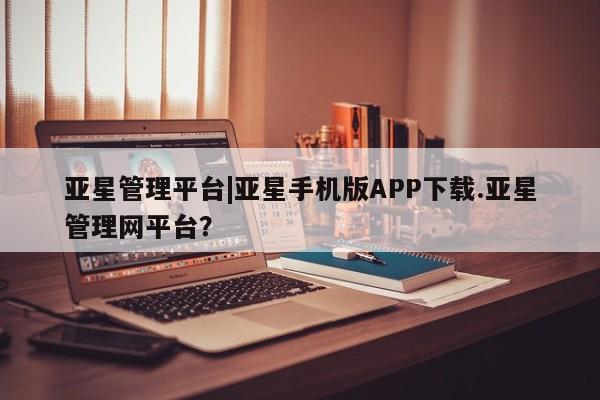 亚星app下载 亚星网站亚星管理平台|亚星手机版APP下载.亚星管理网平台？