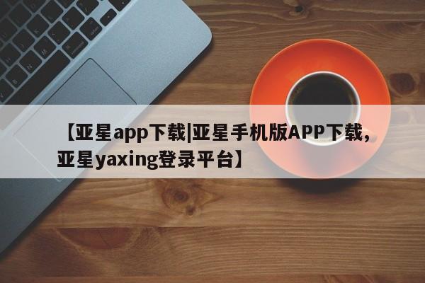 亚星app下载 亚星网站【亚星app下载|亚星手机版APP下载,亚星yaxing登录平台】