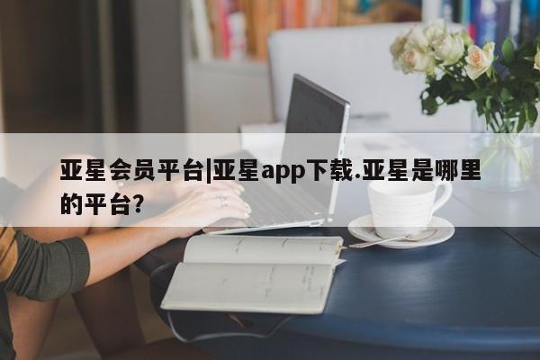 亚星app下载 亚星网站亚星会员平台|亚星app下载.亚星是哪里的平台？