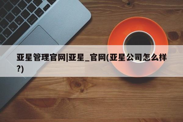 亚星app下载 亚星网站亚星管理官网|亚星_官网(亚星公司怎么样?)