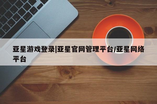 亚星app下载 亚星网站亚星游戏登录|亚星官网管理平台/亚星网络平台
