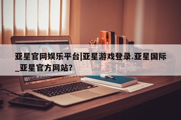 亚星app下载 亚星网站亚星官网娱乐平台|亚星游戏登录.亚星国际_亚星官方网站？