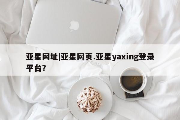 亚星app下载 亚星网站亚星网址|亚星网页.亚星yaxing登录平台？
