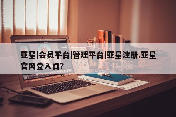 亚星app下载 亚星网站亚星|会员平台|管理平台|亚星注册.亚星官网登入口？