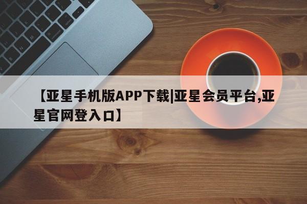 亚星app下载 亚星网站【亚星手机版APP下载|亚星会员平台,亚星官网登入口】