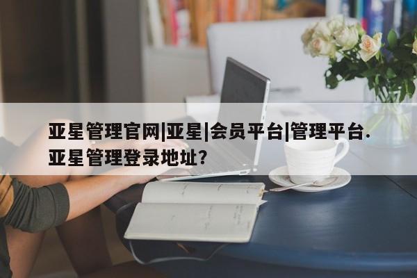 亚星app下载 亚星网站亚星管理官网|亚星|会员平台|管理平台.亚星管理登录地址？