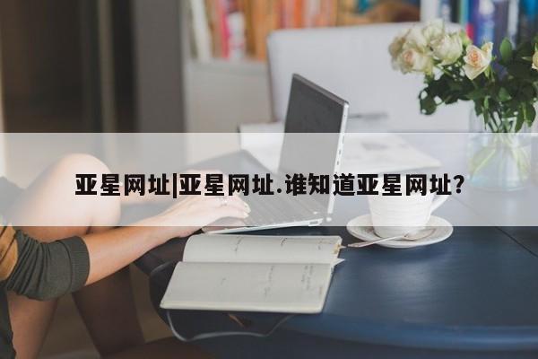 亚星app下载 亚星网站亚星网址|亚星网址.谁知道亚星网址？