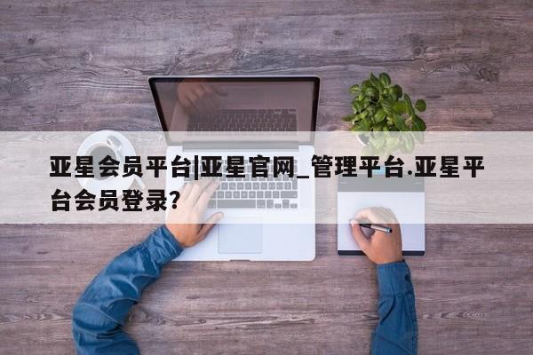 亚星app下载 亚星网站亚星会员平台|亚星官网_管理平台.亚星平台会员登录？