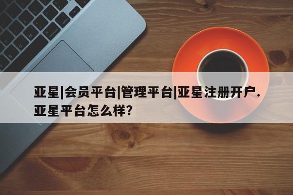 亚星app下载 亚星网站亚星|会员平台|管理平台|亚星注册开户.亚星平台怎么样？