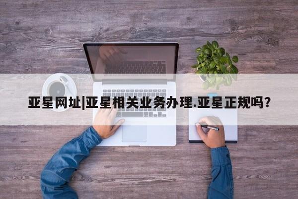 亚星app下载 亚星网站亚星网址|亚星相关业务办理.亚星正规吗？