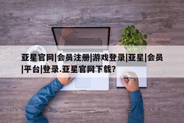 亚星app下载 亚星网站亚星官网|会员注册|游戏登录|亚星|会员|平台|登录.亚星官网下载？