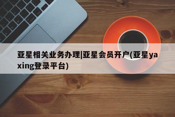 亚星app下载 亚星网站亚星相关业务办理|亚星会员开户(亚星yaxing登录平台)