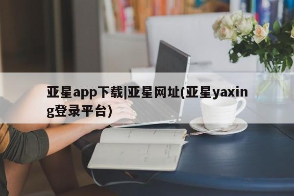 亚星app下载 亚星网站亚星app下载|亚星网址(亚星yaxing登录平台)