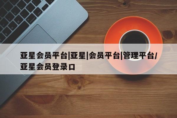亚星app下载 亚星网站亚星会员平台|亚星|会员平台|管理平台/亚星会员登录口
