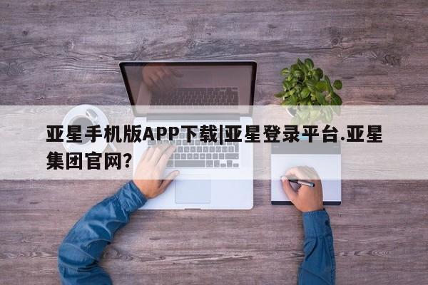 亚星app下载 亚星网站亚星手机版APP下载|亚星登录平台.亚星集团官网？