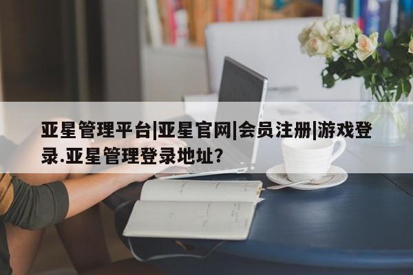 亚星app下载 亚星网站亚星管理平台|亚星官网|会员注册|游戏登录.亚星管理登录地址？