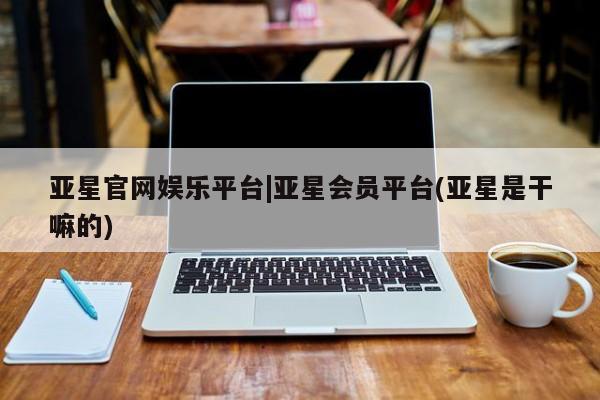 亚星app下载 亚星网站亚星官网娱乐平台|亚星会员平台(亚星是干嘛的)
