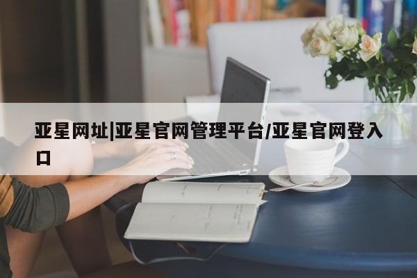 亚星app下载 亚星网站亚星网址|亚星官网管理平台/亚星官网登入口