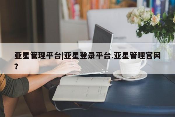 亚星app下载 亚星网站亚星管理平台|亚星登录平台.亚星管理官网？