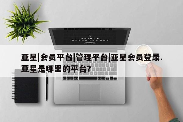 亚星app下载 亚星网站亚星|会员平台|管理平台|亚星会员登录.亚星是哪里的平台？