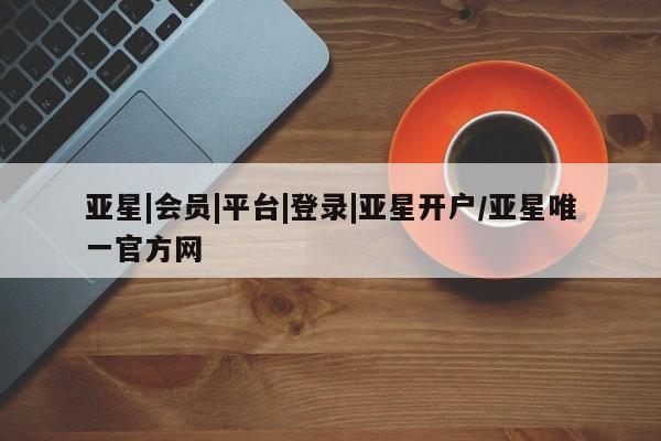 亚星app下载 亚星网站亚星|会员|平台|登录|亚星开户/亚星唯一官方网