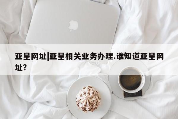 亚星app下载 亚星网站亚星网址|亚星相关业务办理.谁知道亚星网址？