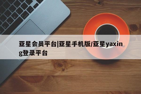 亚星app下载 亚星网站亚星会员平台|亚星手机版/亚星yaxing登录平台