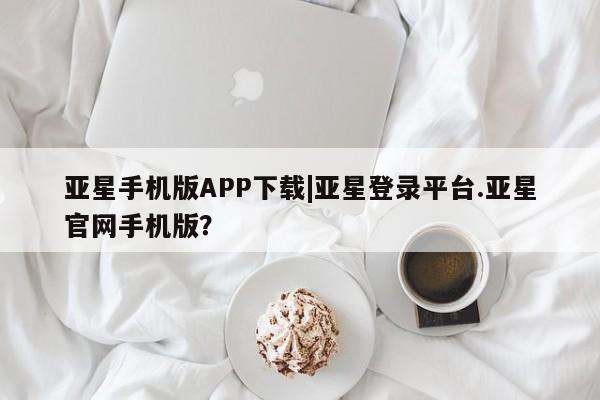 亚星app下载 亚星网站亚星手机版APP下载|亚星登录平台.亚星官网手机版？