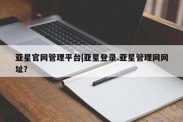 亚星app下载 亚星网站亚星官网管理平台|亚星登录.亚星管理网网址？