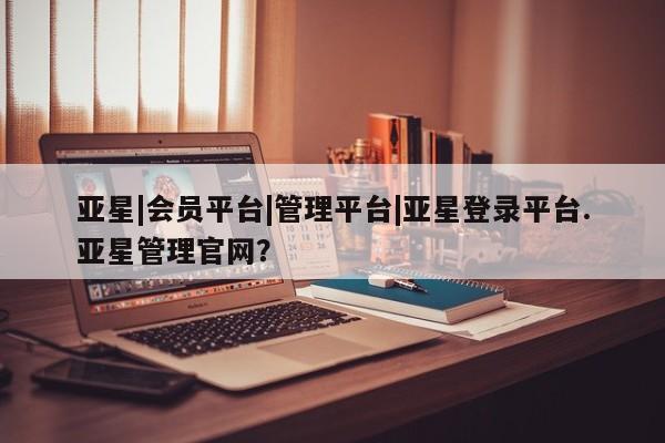 亚星app下载 亚星网站亚星|会员平台|管理平台|亚星登录平台.亚星管理官网？