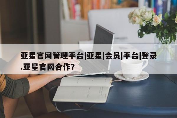 亚星app下载 亚星网站亚星官网管理平台|亚星|会员|平台|登录.亚星官网合作？