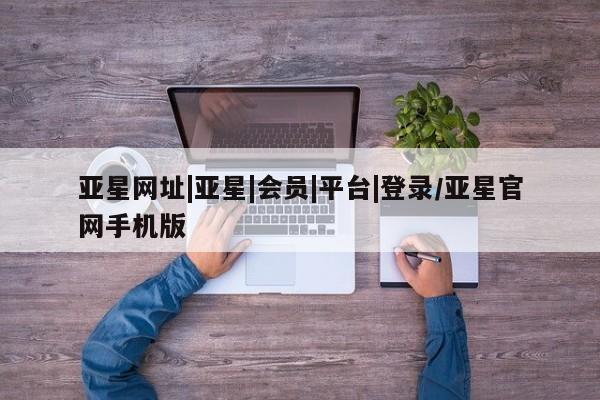 亚星app下载 亚星网站亚星网址|亚星|会员|平台|登录/亚星官网手机版